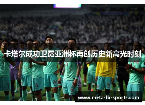 卡塔尔成功卫冕亚洲杯再创历史新高光时刻