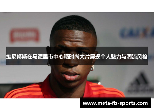 维尼修斯在马德里市中心晒时尚大片展现个人魅力与潮流风格